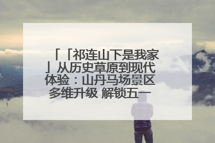 「祁连山下是我家」从历史草原到现代体验：山丹马场景区多维升级 解锁五一文旅新玩法