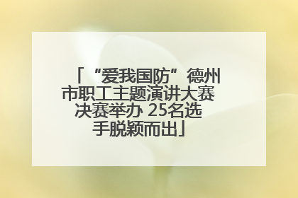“爱我国防”德州市职工主题演讲大赛决赛举办 25名选手脱颖而出