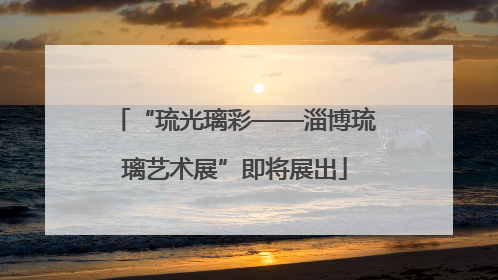 “琉光璃彩——淄博琉璃艺术展”即将展出