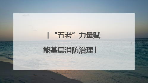 “五老”力量赋能基层消防治理