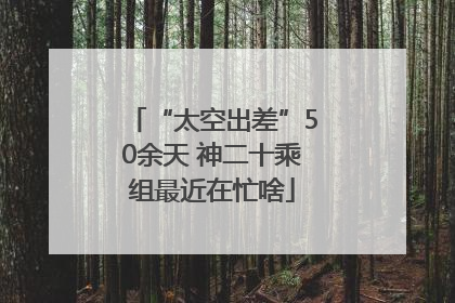 “太空出差”50余天 神二十乘组最近在忙啥