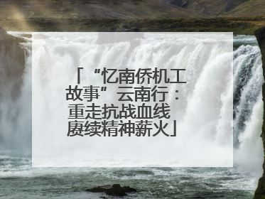 “忆南侨机工故事”云南行：重走抗战血线 赓续精神薪火