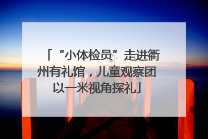 “小体检员”走进衢州有礼馆，儿童观察团以一米视角探礼