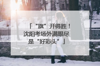 “旗”开得胜！沈阳考场外满眼尽是“好彩头”