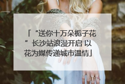 “送你十万朵栀子花”长沙站浪漫开启 以花为媒传递城市温情