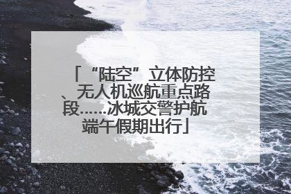 “陆空”立体防控、无人机巡航重点路段……冰城交警护航端午假期出行