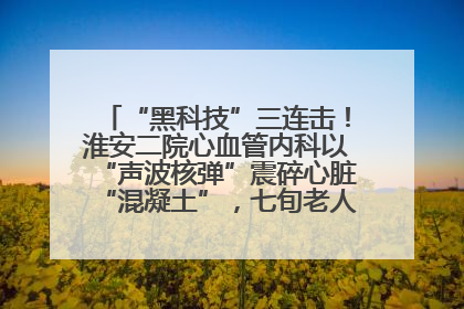 “黑科技”三连击！淮安二院心血管内科以“声波核弹”震碎心脏“混凝土”，七旬老人重获“心”生