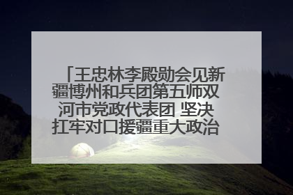 王忠林李殿勋会见新疆博州和兵团第五师双河市党政代表团 坚决扛牢对口援疆重大政治责任 推动双方实现优势互补务实合作