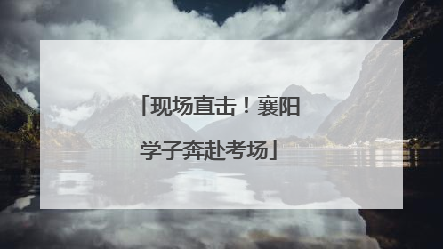 现场直击！襄阳学子奔赴考场