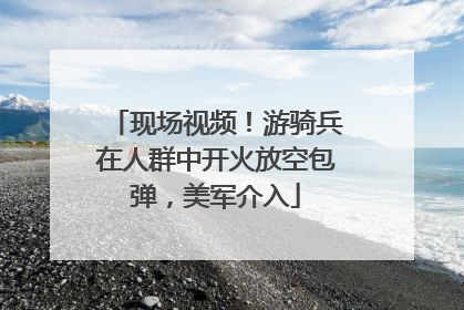 现场视频！游骑兵在人群中开火放空包弹，美军介入
