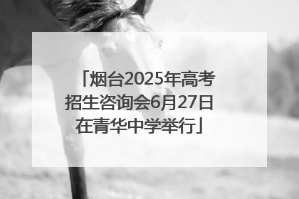烟台2025年高考招生咨询会6月27日在青华中学举行