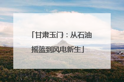 甘肃玉门：从石油摇篮到风电新生