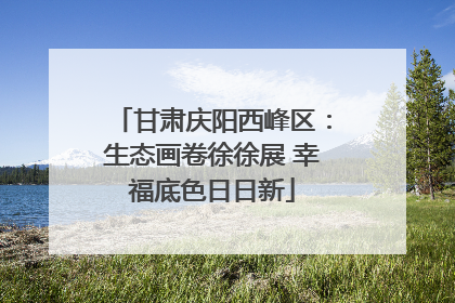 甘肃庆阳西峰区：生态画卷徐徐展 幸福底色日日新