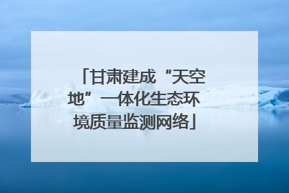 甘肃建成“天空地”一体化生态环境质量监测网络