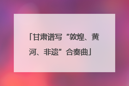 甘肃谱写“敦煌、黄河、非遗”合奏曲