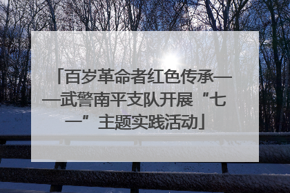百岁革命者红色传承——武警南平支队开展“七一”主题实践活动