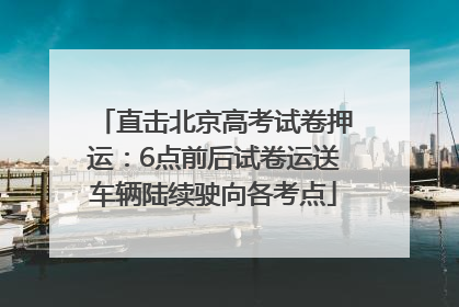 直击北京高考试卷押运：6点前后试卷运送车辆陆续驶向各考点