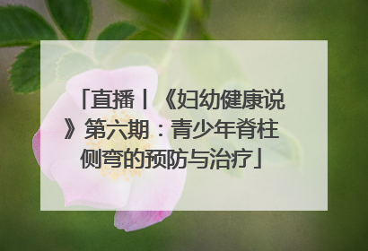 直播丨《妇幼健康说》第六期：青少年脊柱侧弯的预防与治疗