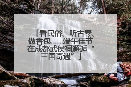 看民俗、听古琴、做香包……端午佳节在成都武侯祠邂逅“三国奇遇”