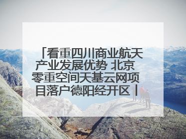 看重四川商业航天产业发展优势 北京零重空间天基云网项目落户德阳经开区丨西望四川