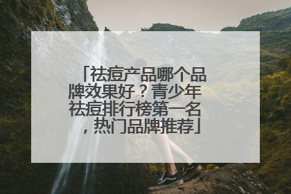 祛痘产品哪个品牌效果好？青少年祛痘排行榜第一名，热门品牌推荐