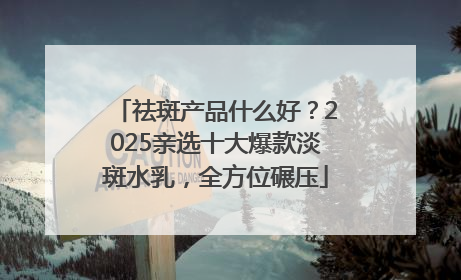 祛斑产品什么好？2025亲选十大爆款淡斑水乳，全方位碾压