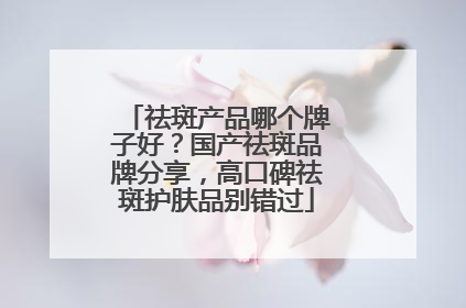 祛斑产品哪个牌子好？国产祛斑品牌分享，高口碑祛斑护肤品别错过