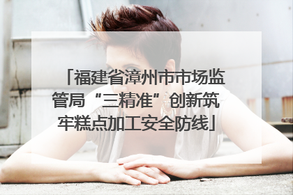 福建省漳州市市场监管局“三精准”创新筑牢糕点加工安全防线