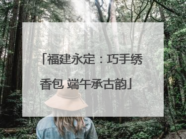 福建永定：巧手绣香包 端午承古韵