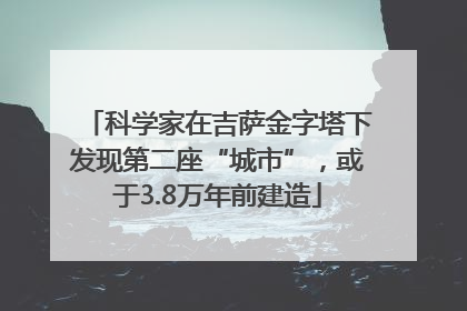 科学家在吉萨金字塔下发现第二座“城市”，或于3.8万年前建造