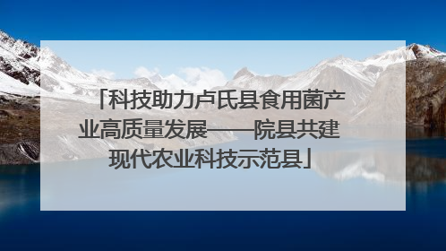 科技助力卢氏县食用菌产业高质量发展——院县共建现代农业科技示范县