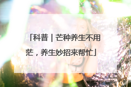 科普｜芒种养生不用茫，养生妙招来帮忙
