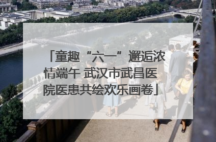 童趣“六一”邂逅浓情端午 武汉市武昌医院医患共绘欢乐画卷