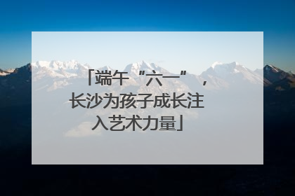 端午“六一”，长沙为孩子成长注入艺术力量