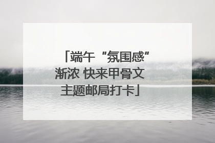 端午“氛围感”渐浓 快来甲骨文主题邮局打卡