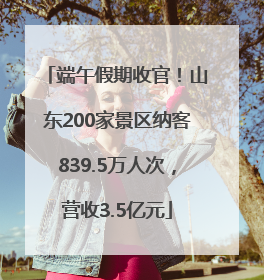 端午假期收官！山东200家景区纳客839.5万人次，营收3.5亿元