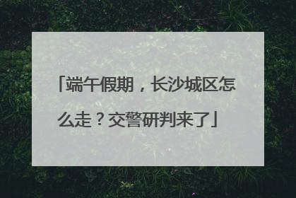 端午假期，长沙城区怎么走？交警研判来了