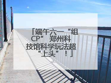 端午六一“组CP” 郑州科技馆科学玩法超“上头”！