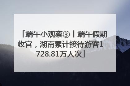 端午小观察③丨端午假期收官，湖南累计接待游客1728.81万人次