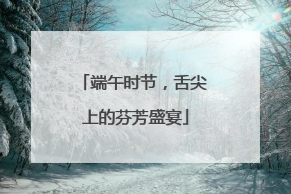 端午时节，舌尖上的芬芳盛宴