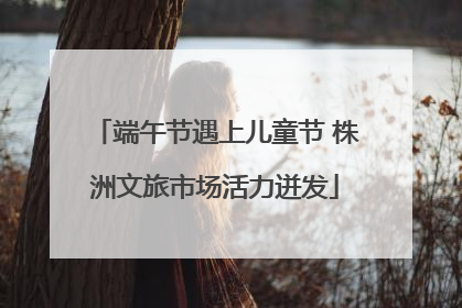 端午节遇上儿童节 株洲文旅市场活力迸发