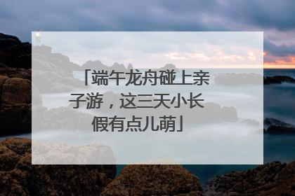 端午龙舟碰上亲子游，这三天小长假有点儿萌