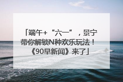 端午+“六一”，景宁带你解锁N种欢乐玩法！《90早新闻》来了