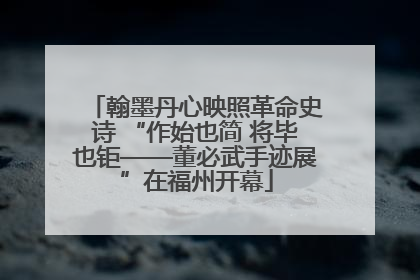 翰墨丹心映照革命史诗 “作始也简 将毕也钜——董必武手迹展”在福州开幕