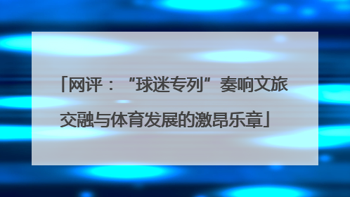 网评：“球迷专列”奏响文旅交融与体育发展的激昂乐章