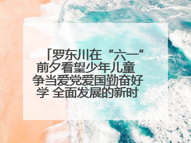 罗东川在“六一”前夕看望少年儿童 争当爱党爱国勤奋好学 全面发展的新时代好少年