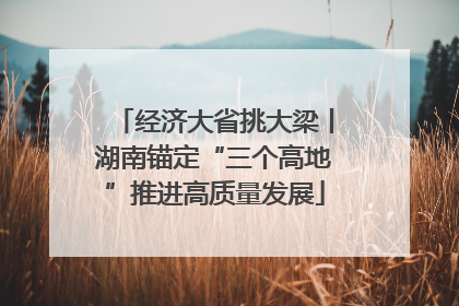 经济大省挑大梁丨湖南锚定“三个高地”推进高质量发展