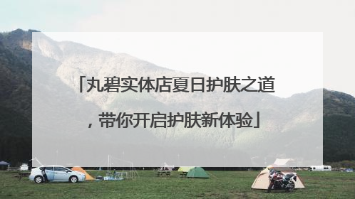 丸碧实体店夏日护肤之道，带你开启护肤新体验