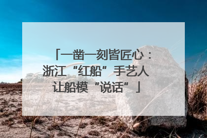 一凿一刻皆匠心：浙江“红船”手艺人让船模“说话”