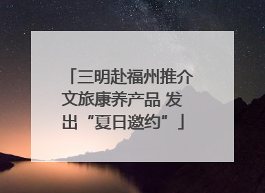 三明赴福州推介文旅康养产品 发出“夏日邀约”